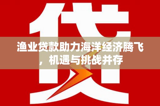 剑阁渔业贷款助力海洋经济腾飞，机遇与挑战并存