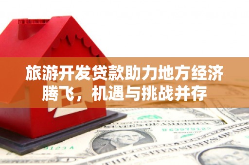 剑阁旅游开发贷款助力地方经济腾飞，机遇与挑战并存