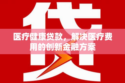 剑阁医疗健康贷款，解决医疗费用的创新金融方案