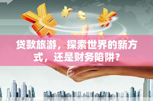 剑阁贷款旅游，探索世界的新方式，还是财务陷阱？